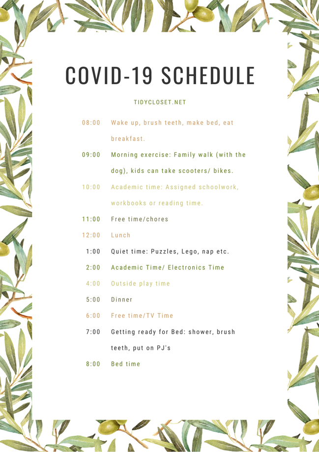 Covid-19 Schedule by the TidyCloset.net, 8:00 Wake up, brush teeth, make bed, eat breakfast. 9:00 Morning exercise.  10:00 Academic time.  11:00 Free time/chores.  12:00 lunch.  1:00 Quiet Time.  2:00 Academic Time.  4:00 Outside Play Time.  5:00 Dinner.  6:00 Free Time.  7:00 Get ready for bed.  8:00 Bed time.  Schedule has been condensed.  